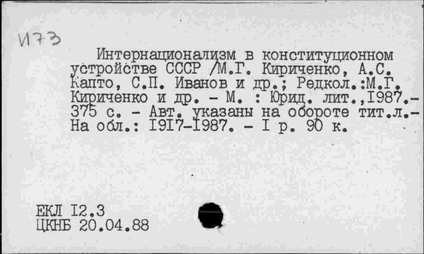 ﻿Интернационализм в конституционном устройстве СССР /М.Г. Кириченко, А.С. Капто, С.П. Иванов и др.; Редкол.:М.Г. Кириченко и др. - М. : Юрид. лит.,1987 375 с. - Авт. указаны на обороте тит.л На обл.: I9I7-I987. -1р. 90 к.
ЕКЛ 12.3
ЦКНБ 20.04.88